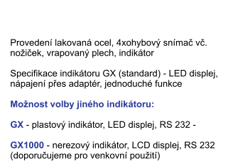 Provedení lakovaná ocel, 4xohybový snímač vč. nožiček, vrapovaný plech, indikátor  	  	    Specifikace indikátoru GX (standard) - LED displej,  nápajení přes adaptér, jednoduché funkce  	  	   Možnost volby jiného indikátoru: 	  	  	  	    GX - plastový indikátor, LED displej, RS 232 - 	  	  	  GX1000 - nerezový indikátor, LCD displej, RS 232 (doporučujeme pro venkovní použití) Průmyslové váhy typ GRAVEN