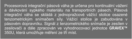 Procesorová integrační pásová váha je určena pro kontinuální vážení a dávkování sypkého materiálu na transportních pásech. Pásová integrační váha se skládá z jednopražcové vážící stolice osazené tenzometrickým snímačem síly. Vážící stolice je zabudována v pásovém dopravníku. Signál z tenzometrického snímače je zesílen v zesilovači a dále zpracován ve vyhodnocovací jednotce GRAVEX™ 350U, která umožňuje měření ze tří míst.