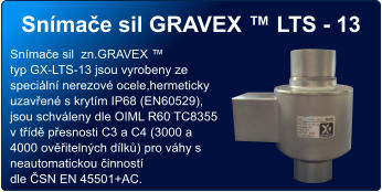 Snímače sil GRAVEX ™ LTS - 13 Snímače sil  zn.GRAVEX ™  typ GX-LTS-13 jsou vyrobeny ze speciální nerezové ocele,hermeticky uzavřené s krytím IP68 (EN60529), jsou schváleny dle OIML R60 TC8355 v třídě přesnosti C3 a C4 (3000 a 4000 ověřitelných dílků) pro váhy s neautomatickou činností  dle ČSN EN 45501+AC.